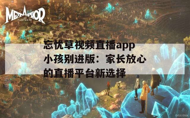 忘忧草视频直播app小孩别进版：家长放心的直播平台新选择