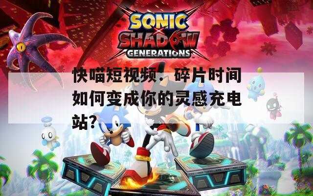 快喵短视频：碎片时间如何变成你的灵感充电站？
