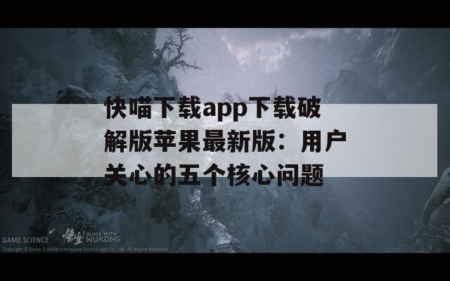 快喵下载app下载破解版苹果最新版：用户关心的五个核心问题