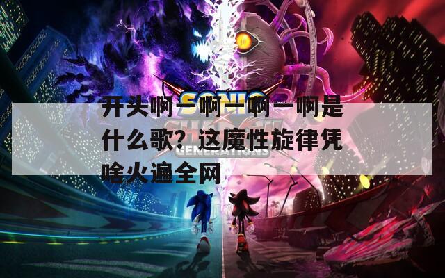 开头啊一啊一啊一啊是什么歌？这魔性旋律凭啥火遍全网