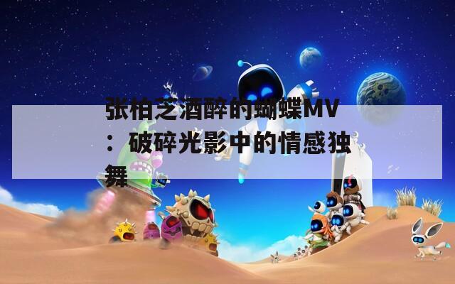 张柏芝酒醉的蝴蝶MV：破碎光影中的情感独舞