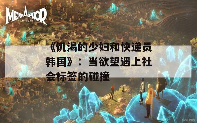 《饥渴的少妇和快递员韩国》：当欲望遇上社会标签的碰撞