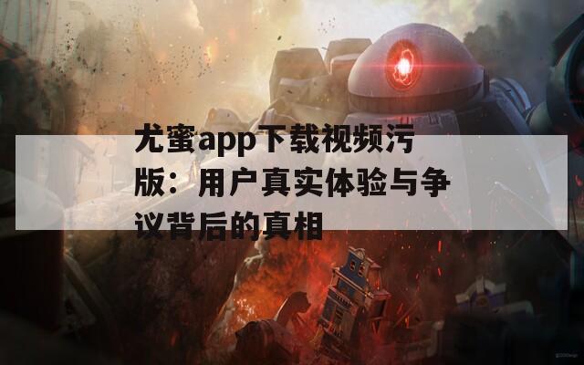 尤蜜app下载视频污版：用户真实体验与争议背后的真相