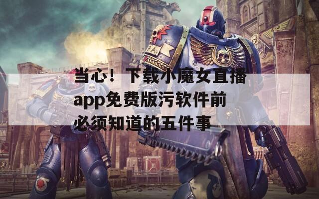当心！下载小魔女直播app免费版污软件前必须知道的五件事
