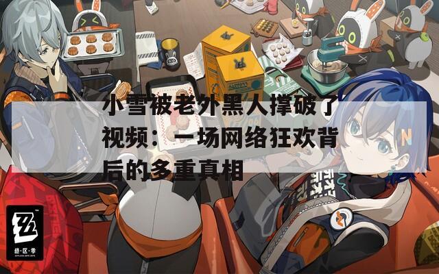 小雪被老外黑人撑破了视频：一场网络狂欢背后的多重真相