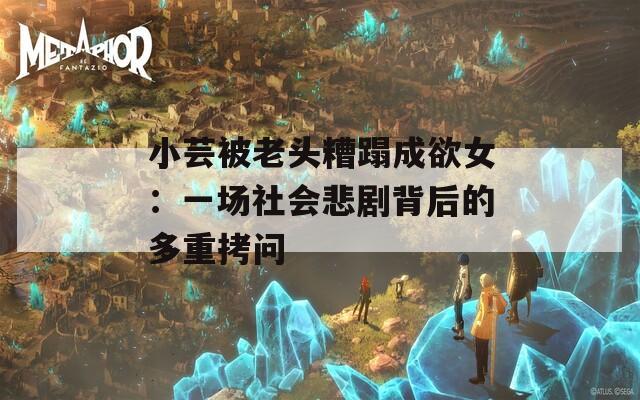 小芸被老头糟蹋成欲女：一场社会悲剧背后的多重拷问