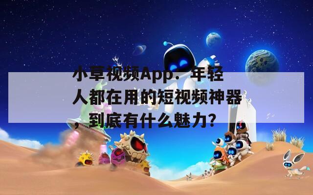 小草视频App：年轻人都在用的短视频神器，到底有什么魅力？