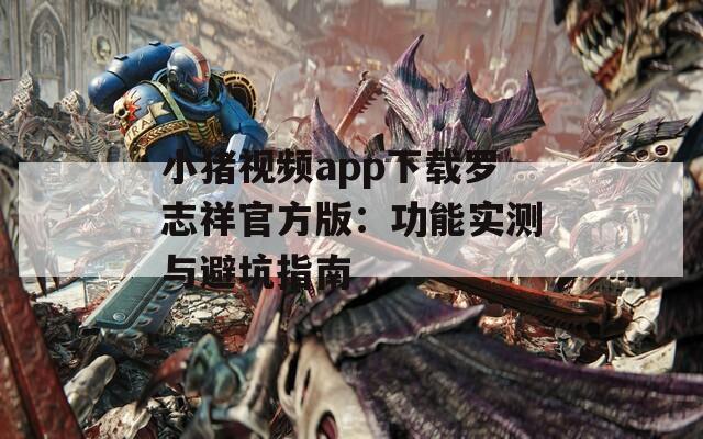 小猪视频app下载罗志祥官方版：功能实测与避坑指南