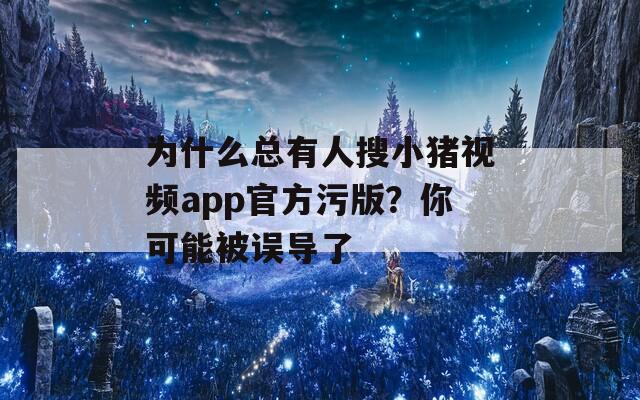 为什么总有人搜小猪视频app官方污版？你可能被误导了