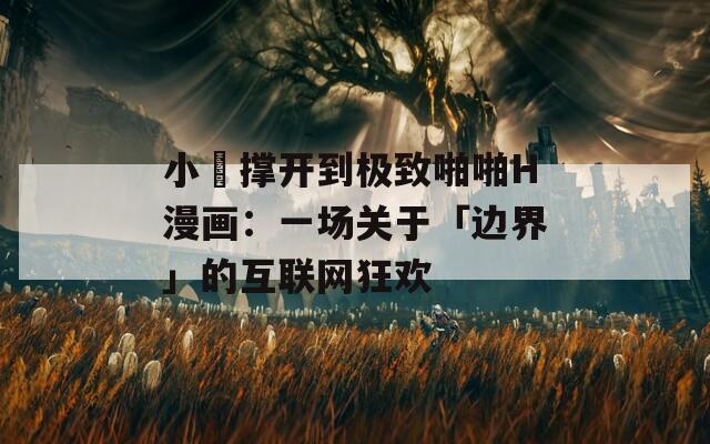 小泬撑开到极致啪啪H漫画：一场关于「边界」的互联网狂欢
