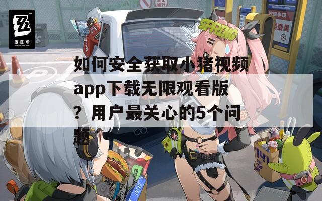 如何安全获取小猪视频app下载无限观看版？用户最关心的5个问题