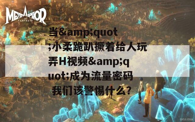 当&quot;小柔跪趴撅着给人玩弄H视频&quot;成为流量密码 我们该警惕什么？