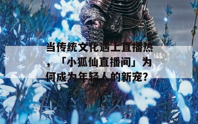 当传统文化遇上直播热，「小狐仙直播间」为何成为年轻人的新宠？