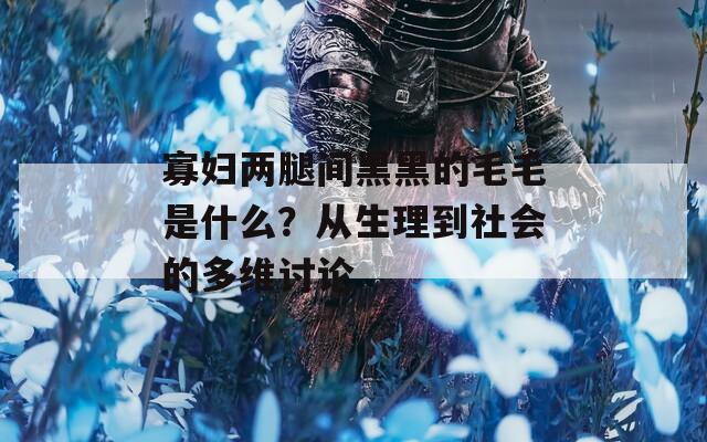 寡妇两腿间黑黑的毛毛是什么？从生理到社会的多维讨论