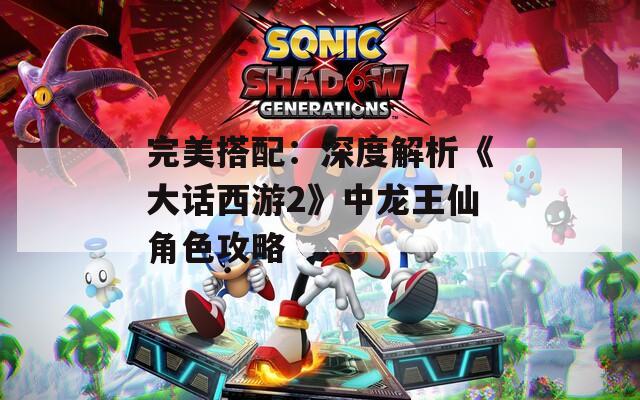 完美搭配：深度解析《大话西游2》中龙王仙角色攻略