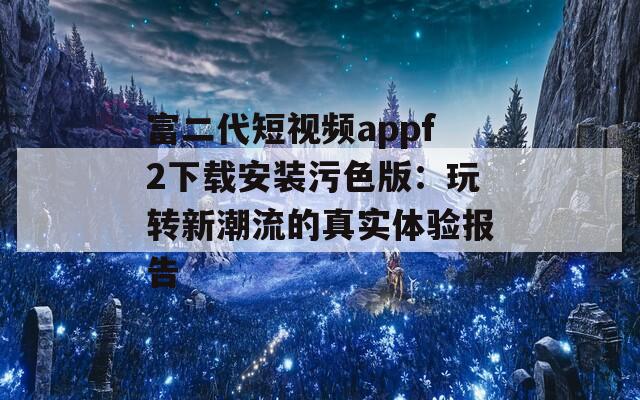 富二代短视频appf2下载安装污色版：玩转新潮流的真实体验报告