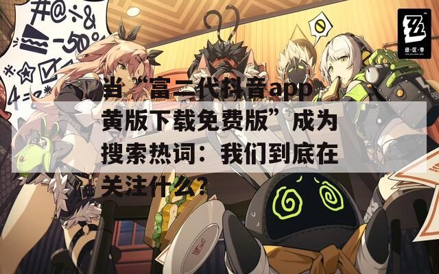 当“富二代抖音app黄版下载免费版”成为搜索热词：我们到底在关注什么？