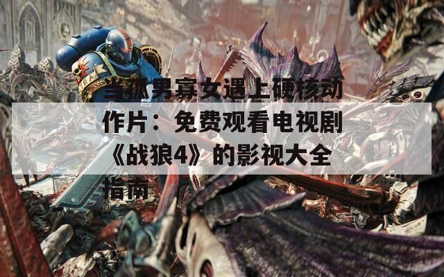 当孤男寡女遇上硬核动作片：免费观看电视剧《战狼4》的影视大全指南