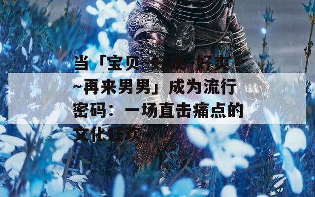 当「宝贝～好硬～好爽～再来男男」成为流行密码：一场直击痛点的文化狂欢