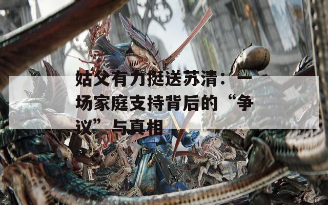 姑父有力挺送苏清：一场家庭支持背后的“争议”与真相