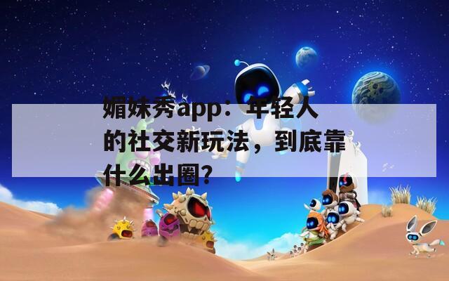 媚妹秀app：年轻人的社交新玩法，到底靠什么出圈？