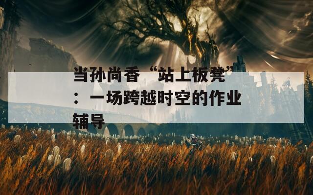 当孙尚香“站上板凳”：一场跨越时空的作业辅导