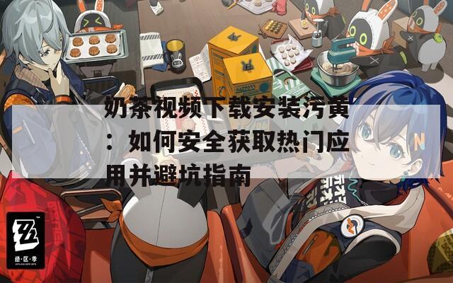 奶茶视频下载安装污黄：如何安全获取热门应用并避坑指南