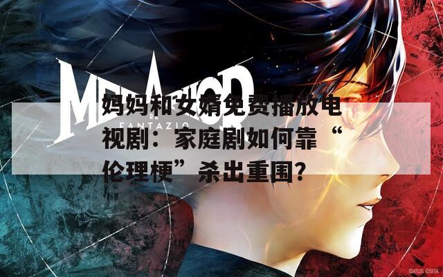 妈妈和女婿免费播放电视剧：家庭剧如何靠“伦理梗”杀出重围？
