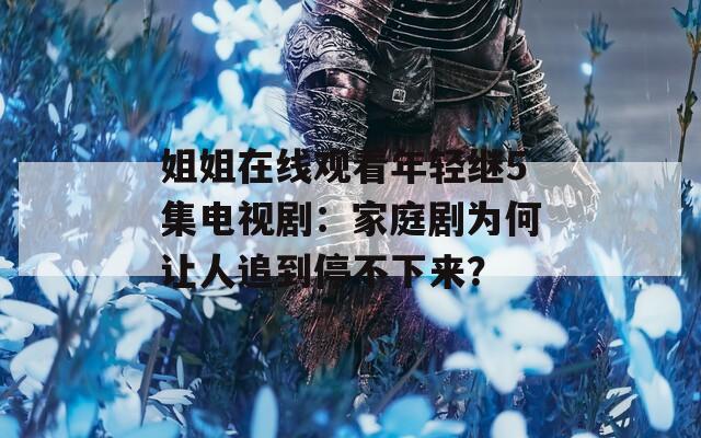 姐姐在线观看年轻继5集电视剧：家庭剧为何让人追到停不下来？