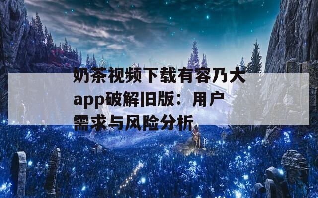 奶茶视频下载有容乃大app破解旧版：用户需求与风险分析
