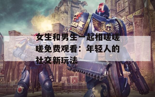 女生和男生一起相嗟嗟嗟免费观看：年轻人的社交新玩法