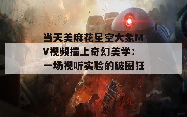 当天美麻花星空大象MV视频撞上奇幻美学：一场视听实验的破圈狂欢
