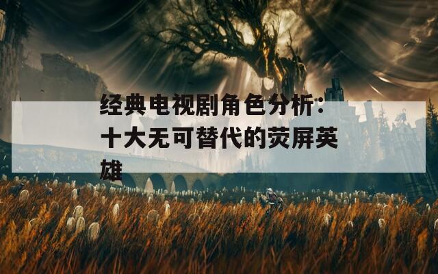 经典电视剧角色分析：十大无可替代的荧屏英雄