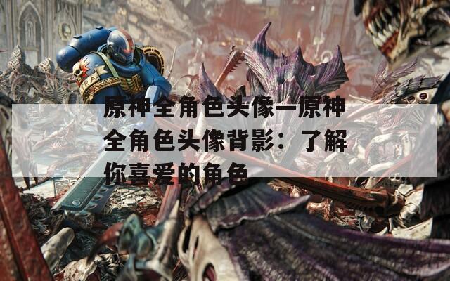 原神全角色头像—原神全角色头像背影：了解你喜爱的角色