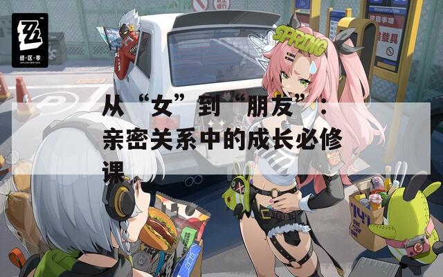 从“女”到“朋友”：亲密关系中的成长必修课