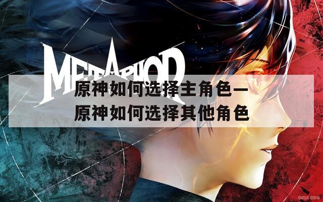 原神如何选择主角色—原神如何选择其他角色