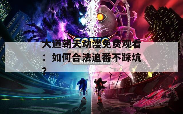 大道朝天动漫免费观看：如何合法追番不踩坑？