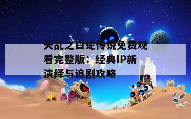 天乩之白蛇传说免费观看完整版：经典IP新演绎与追剧攻略
