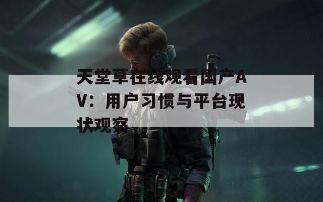 天堂草在线观看国产AV：用户习惯与平台现状观察