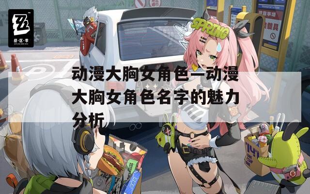 动漫大胸女角色—动漫大胸女角色名字的魅力分析
