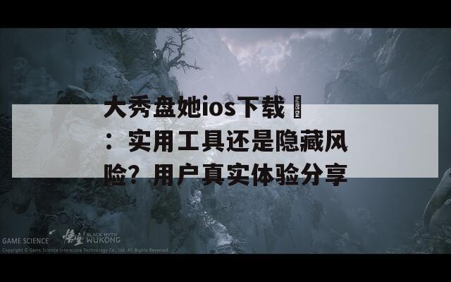 大秀盘她ios下载汅：实用工具还是隐藏风险？用户真实体验分享