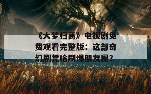 《大梦归离》电视剧免费观看完整版：这部奇幻剧凭啥刷爆朋友圈？