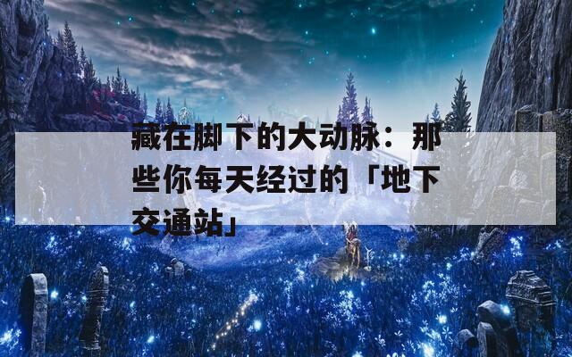 藏在脚下的大动脉：那些你每天经过的「地下交通站」