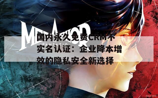 国内永久免费CRM不实名认证：企业降本增效的隐私安全新选择