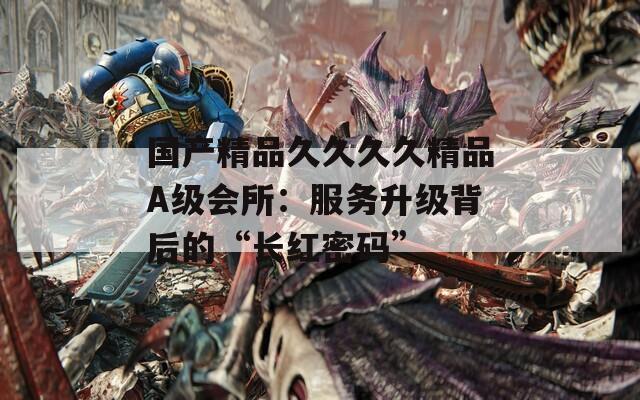 国产精品久久久久精品A级会所：服务升级背后的“长红密码”