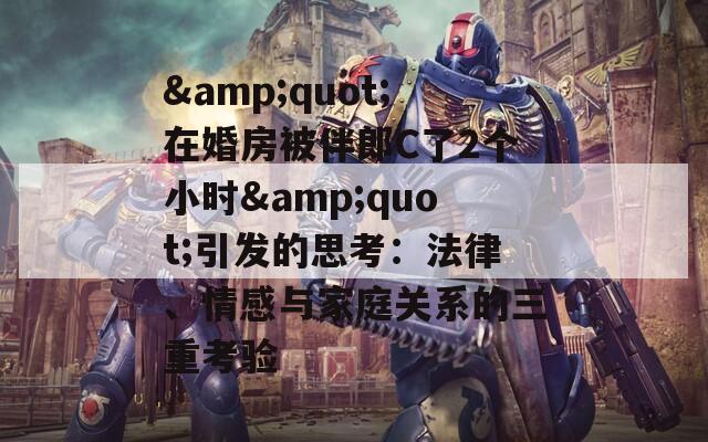 &quot;在婚房被伴郎C了2个小时&quot;引发的思考：法律、情感与家庭关系的三重考验