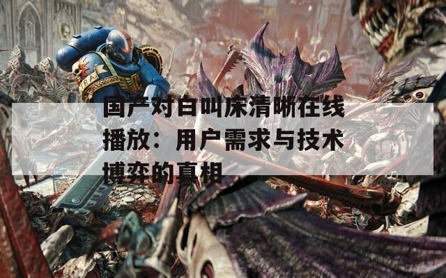 国产对白叫床清晰在线播放：用户需求与技术博弈的真相