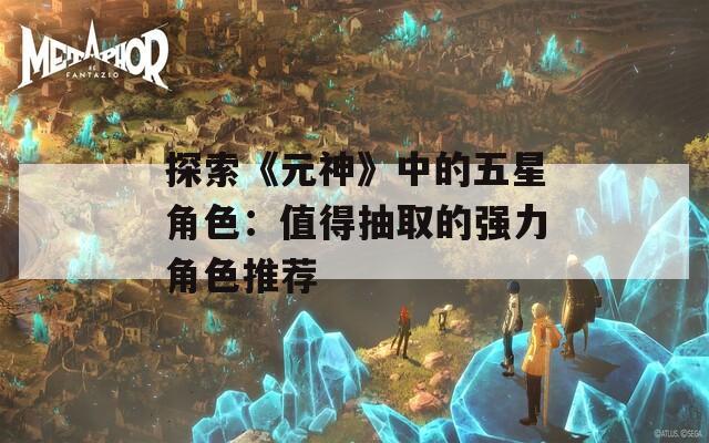 探索《元神》中的五星角色：值得抽取的强力角色推荐