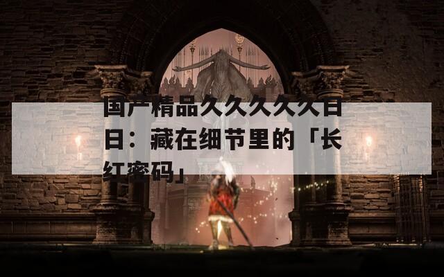 国产精品久久久久久日日：藏在细节里的「长红密码」