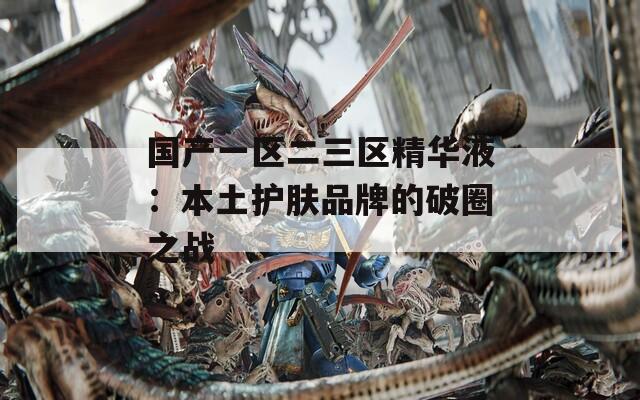 国产一区二三区精华液：本土护肤品牌的破圈之战